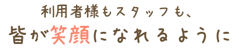 利用様もスタッフも、皆が笑顔になれるように
